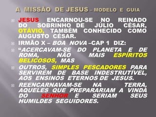  JESUS ENCARNOU-SE NO REINADO
DO SOBRINHO DE JÚLIO CÉSAR,
OTÁVIO, TAMBÉM CONHECIDO COMO
AUGUSTO CÉSAR.
 IRMÃO X – BOA NOVA –CAP 1 DIZ:
 “ACERCAVAM-SE DO PLANETA E DE
ROMA, NÃO MAIS ESPÍRITOS
BELICOSOS, MAS
 OUTROS, SIMPLES PESCADORES PARA
SERVIREM DE BASE INDESTRUTÍVEL,
AOS ENSINOS ETERNOS DE JESUS.
 REENCARNAVAM-SE NA TERRA,
AQUELES QUE PREPARARIAM A VINDA
DO SENHOR E SERIAM SEUS
HUMILDES SEGUIDORES.
 