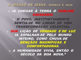  IA CHEGAR À TERRA O SUBLIME
EMISSÁRIO.
 O POVO, INSTITINTVAMENTE
SENTIA-SE NO LIMIAR DE UMA
TRANSFORMAÇÃO CELESTIAL.
 SUA LIÇÃO DE VERDADE E DE LUZ
IA ESPALHAR-SE PELO MUNDO
INTEIRO, COMO CHUVA DE
BENÇÃOS MAGNÍFICAS E
CONFORTADORAS.
 A HUMANIDADE VIVIA, ENTÃO O
SÉCULO DA BOA NOVA.”
 