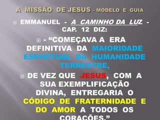  EMMANUEL - A CAMINHO DA LUZ -
CAP. 12 DIZ:
 - “COMEÇAVA A ERA
DEFINITIVA DA MAIORIDADE
ESPIRITUAL DA HUMANIDADE
TERRESTRE,
 DE VEZ QUE JESUS, COM A
SUA EXEMPLIFICAÇÃO
DIVINA, ENTREGARIA O
CÓDIGO DE FRATERNIDADE E
DO AMOR A TODOS OS
 