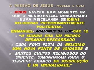  JESUS NASCEU NUM MOMENTO EM
QUE O MUNDO ESTAVA MERGULHADO
NUMA MISCELÂNEA DE IDÉIAS
RELIGIOSAS PREDOMINANTEMENTE
POLITEÍSTAS.
 EMMANUEL- ACAMINHO DA LUZ-CAP. 12
 “O MUNDO ERA UM IMENSO
REBANHO DESGARRADO
 CADA POVO FAZIA DA RELIGIÃO
UMA NOVA FONTE DE VAIDADES E
 MUITOS CULTOS RELIGIOSOS DO
ORIENTE, CAMINHAVAM PARA O
TERRENO FRANCO DA DISSOLUÇÃO
E DA IMORALIDADE.”
 
