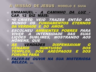  EMMANUEL - A CAMINHO DA LUZ -
CAP. 12 DIZ MAIS:
 “O CRISTO VEIO TRAZER ENTÃO AO
MUNDO OS FUNDAMENTOS ETERNOS
DA VERDADE E DO AMOR.
 ESCOLHEU AMBIENTES POBRES PARA
VIVER A INTENSIDADE DAS SUAS
LIÇÕES SUBLIMES, MOSTRANDO AOS
HOMENS, QUE
 AS VERDADES DISPENSAVAM O
CENÁRIO SUNTUOSO DOS
TEMPLOS, DOS AREÓPAGOS E DOS
FORUNS PARA
 FAZER-SE OUVIR NA SUA MISTERIOSA
BELEZA. ...
 