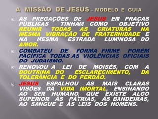  AS PREGAÇÕES DE JESUS EM PRAÇAS
PÚBLICAS TINHAM COMO OBJETIVO
REUNIR TODAS AS CRIATURAS NA
MESMA VIBRAÇÃO DE FRATERNIDADE E
NA MESMA ESTRADA LUMINOSA DO
AMOR.
 COMBATEU DE FORMA FIRME PORÉM
PACÍFICA TODAS AS VIOLÊNCIAS OFICIAIS
DO JUDAISMO.
 RENOVOU A LEI DE MOISÉS, COM A
DOUTRINA DO ESCLARECIMENTO, DA
TOLERÂNCIA E DO PERDÃO.
 JESUS ESPALHOU AS MAIS CLARAS
VISÕES DA VIDA IMORTAL, ENSINANDO
AO SER HUMANO, QUE EXISTE ALGO
SUPERIOR ÀS PÁTRIAS, ÀS BANDEIRAS,
AO SANGUE E ÀS LEIS DOS HOMENS.
 