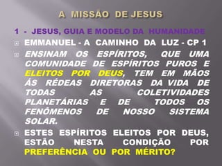 1 - JESUS, GUIA E MODELO DA HUMANIDADE
 EMMANUEL - A CAMINHO DA LUZ - CP 1
 ENSINAM OS ESPÍRITOS, QUE UMA
COMUNIDADE DE ESPÍRITOS PUROS E
ELEITOS POR DEUS, TEM EM MÃOS
ÁS RÉDEAS DIRETORAS DA VIDA DE
TODAS AS COLETIVIDADES
PLANETÁRIAS E DE TODOS OS
FENÔMENOS DE NOSSO SISTEMA
SOLAR.
 ESTES ESPÍRITOS ELEITOS POR DEUS,
ESTÃO NESTA CONDIÇÃO POR
PREFERÊNCIA OU POR MÉRITO?
 