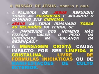  A PALAVRA DE JESUS REFUNDIU
TODAS AS FILOSOFIAS E ACLAROU O
CAMINHO DAS CIÊNCIAS.
 JESUS JÁ TERIA IRMANADO TODAS
AS RELIGIÕES DA TERRA, SE
 A IMPIEDADE DOS HOMENS NÃO
FIZESSE VALER O PESO DA
INIQÜIDADE NA BALANÇA DA
REDENÇÃO.”
 A MENSAGEM CRISTÃ CAUSA
IMPACTO POR SER LÍMPIDA E
CRISTALINA, LIVRE DE
FÓRMULAS INICIÁTICAS OU DE
MANIFESTAÇÕES DE CULTO
EXTERIOR.
 