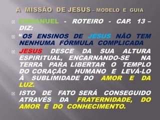  EMMANUEL - ROTEIRO - CAP. 13 –
DIZ:
 “OS ENSINOS DE JESUS NÃO TEM
NENHUMA FÓRMULA COMPLICADA
 JESUS DESCE DA SUA ALTURA
ESPIRITUAL, ENCARNANDO-SE NA
TERRA PARA LIBERTAR O TEMPLO
DO CORAÇÃO HUMANO E LEVÁ-LO
À SUBLIMIDADE DO AMOR E DA
LUZ.
 ISTO DE FATO SERÁ CONSEGUIDO
ATRAVÉS DA FRATERNIDADE, DO
AMOR E DO CONHECIMENTO.
 
