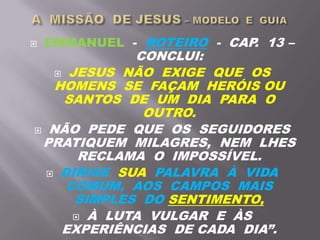  EMMANUEL - ROTEIRO - CAP. 13 –
CONCLUI:
 JESUS NÃO EXIGE QUE OS
HOMENS SE FAÇAM HERÓIS OU
SANTOS DE UM DIA PARA O
OUTRO.
 NÃO PEDE QUE OS SEGUIDORES
PRATIQUEM MILAGRES, NEM LHES
RECLAMA O IMPOSSÍVEL.
 DIRIGE SUA PALAVRA À VIDA
COMUM, AOS CAMPOS MAIS
SIMPLES DO SENTIMENTO,
 À LUTA VULGAR E ÀS
EXPERIÊNCIAS DE CADA DIA”.
 