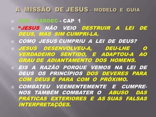  ESE – KARDEC - CAP 1
 “JESUS NÃO VEIO DESTRUIR A LEI DE
DEUS, MAS SIM CUMPRI-LA.
 COMO JESUS CUMPRIU A LEI DE DEUS?
 JESUS DESENVOLVEU-A, DEU-LHE O
VERDADEIRO SENTIDO, E ADAPTOU-A AO
GRAU DE ADIANTAMENTO DOS HOMENS.
 EIS A RAZÃO PORQUE VEMOS NA LEI DE
DEUS OS PRINCÍPIOS DOS DEVERES PARA
COM DEUS E PARA COM O PRÓXIMO.
 COMBATEU VEEMENTEMENTE E CUMPRE-
NOS TAMBÉM COMBATER O ABUSO DAS
PRÁTICAS EXTERIORES E AS SUAS FALSAS
INTERPRETAÇÕES.
 