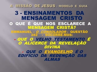 3 - ENSINAMENTOS DA
MENSAGEM CRISTO
O QUE É QUE NOS ESCLARECE A
MENSAGEM CRISTÃ?
EMMANUEL – O CONSOLADOR - QUESTÃO
282 - SOCORRE-NOS:
- QUE O VELHO TESTAMENTO É
O ALICERCE DA REVELAÇÃO
DIVINA
- QUE O EVANGELHO É O
EDIFÍCIO DA REDENÇÃO DAS
ALMAS
 
