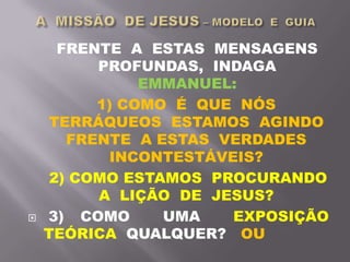 FRENTE A ESTAS MENSAGENS
PROFUNDAS, INDAGA
EMMANUEL:
1) COMO É QUE NÓS
TERRÁQUEOS ESTAMOS AGINDO
FRENTE A ESTAS VERDADES
INCONTESTÁVEIS?
2) COMO ESTAMOS PROCURANDO
A LIÇÃO DE JESUS?
 3) COMO UMA EXPOSIÇÃO
TEÓRICA QUALQUER? OU
 