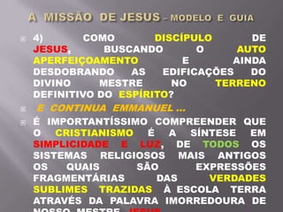  4) COMO DISCÍPULO DE
JESUS, BUSCANDO O AUTO
APERFEIÇOAMENTO E AINDA
DESDOBRANDO AS EDIFICAÇÕES DO
DIVINO MESTRE NO TERRENO
DEFINITIVO DO ESPÍRITO?
 E CONTINUA EMMANUEL ...
 É IMPORTANTÍSSIMO COMPREENDER QUE
O CRISTIANISMO É A SÍNTESE EM
SIMPLICIDADE E LUZ, DE TODOS OS
SISTEMAS RELIGIOSOS MAIS ANTIGOS
OS QUAIS SÃO EXPRESSÕES
FRAGMENTÁRIAS DAS VERDADES
SUBLIMES TRAZIDAS À ESCOLA TERRA
ATRAVÉS DA PALAVRA IMORREDOURA DE
 