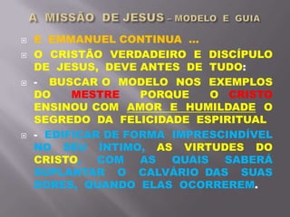 E EMMANUEL CONTINUA ...
 O CRISTÃO VERDADEIRO E DISCÍPULO
DE JESUS, DEVE ANTES DE TUDO:
 - BUSCAR O MODELO NOS EXEMPLOS
DO MESTRE PORQUE O CRISTO
ENSINOU COM AMOR E HUMILDADE O
SEGREDO DA FELICIDADE ESPIRITUAL
 - EDIFICAR DE FORMA IMPRESCINDÍVEL
NO SEU ÍNTIMO, AS VIRTUDES DO
CRISTO, COM AS QUAIS SABERÁ
SUPLANTAR O CALVÁRIO DAS SUAS
DORES, QUANDO ELAS OCORREREM.
 