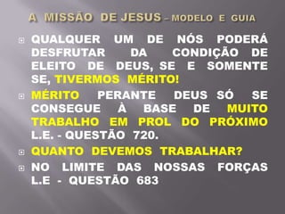  QUALQUER UM DE NÓS PODERÁ
DESFRUTAR DA CONDIÇÃO DE
ELEITO DE DEUS, SE E SOMENTE
SE, TIVERMOS MÉRITO!
 MÉRITO PERANTE DEUS SÓ SE
CONSEGUE À BASE DE MUITO
TRABALHO EM PROL DO PRÓXIMO
L.E. - QUESTÃO 720.
 QUANTO DEVEMOS TRABALHAR?
 NO LIMITE DAS NOSSAS FORÇAS
L.E - QUESTÃO 683
 