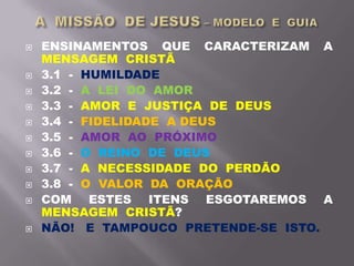  ENSINAMENTOS QUE CARACTERIZAM A
MENSAGEM CRISTÃ
 3.1 - HUMILDADE
 3.2 - A LEI DO AMOR
 3.3 - AMOR E JUSTIÇA DE DEUS
 3.4 - FIDELIDADE A DEUS
 3.5 - AMOR AO PRÓXIMO
 3.6 - O REINO DE DEUS
 3.7 - A NECESSIDADE DO PERDÃO
 3.8 - O VALOR DA ORAÇÃO
 COM ESTES ITENS ESGOTAREMOS A
MENSAGEM CRISTÃ?
 NÃO! E TAMPOUCO PRETENDE-SE ISTO.
 