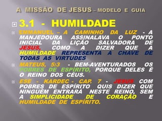 3.1 - HUMILDADE
 EMMANUEL – A CAMINHO DA LUZ - A
MANJEDOURA ASSINALAVA O PONTO
INICIAL DA LIÇÃO SALVADORA DE
JESUS, COMO A DIZER QUE A
HUMILDADE REPRESENTA A CHAVE DE
TODAS AS VIRTUDES
 MATEUS, 5:3 - BEM-AVENTURADOS OS
POBRES DE ESPÍRITO, PORQUE DELES É
O REINO DOS CÉUS.
 ESE - KARDEC - CAP. 7 - JESUS COM
POBRES DE ESPÍRITO QUIS DIZER QUE
NINGUÉM ENTRARÁ NESTE REINO, SEM
A SIMPLICIDADE DE CORAÇÃO E
HUMILDADE DE ESPÍRITO.
 