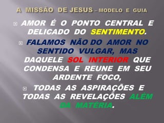  AMOR É O PONTO CENTRAL E
DELICADO DO SENTIMENTO.
 FALAMOS NÃO DO AMOR NO
SENTIDO VULGAR, MAS
DAQUELE SOL INTERIOR QUE
CONDENSA E REUNE EM SEU
ARDENTE FOCO,
 TODAS AS ASPIRAÇÕES E
TODAS AS REVELAÇÕES ALÉM
DA MATÉRIA.
 