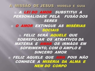  A LEI DO AMOR SUBSTITUI A
PERSONALIDADE PELA FUSÃO DOS
SERES
 O AMOR EXTINGUE AS MISÉRIAS
SOCIAIS
 FELIZ SERÁ AQUELE QUE
SOBREPUJAR OS ATRATIVOS DA
MATÉRIA E AMAR OS IRMÃOS EM
SOFRIMENTO, COM O AMPLO E
SINCERO AMOR
 FELIZ AQUELE QUE AMA POIS NÃO
CONHECE A MISÉRIA DA ALMA E
NEM DO CORPO
 