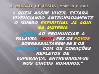  QUEM ASSIM VIVER, ESTARÁ
VIVENCIANDO ANTECIPADAMENTE
O MUNDO ESPIRITUAL JÁ AQUI
NA MATÉRIA
 JESUS AO PRONUNCIAR A
PALAVRA AMOR, FEZ OS POVOS
SOBRESSALTAREM-SE E OS
MÁRTIRES COM OS CORAÇÕES
REPLETOS DE
ESPERANÇA, ENTREGAREM-SE
NOS CIRCOS ROMANOS.”
 