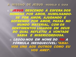  “JESUS DESCENDO À ESFERA DOS
HOMENS POR AMOR, HUMILHANDO-
SE POR AMOR, AJUDANDO E
SOFRENDO POR AMOR, PASSA NO
MUNDO MATERIAL, COM OS
SENTIMENTOS LIGADOS EM DEUS
DO QUAL REFLETIU A VONTADE
SÁBIA E MISERICORDIOSA.
 LEGOU-NOS EM NOME DO PAI A
FÓRMULA INESQUECÍVEL: “AMAI-
VOS UNS AOS OUTROS COMO EU
VOS AMEI”.
 