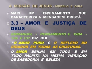  MAIS UM ENSINAMENTO QUE
CARACTERIZA A MENSAGEM CRISTÃ
 3.3 – AMOR E JUSTIÇA DE
DEUS
 EMMANUEL - PENSAMENTO E VIDA -
136 E 137 DIZ QUE:
 “O AMOR PURO É O REFLEXO DO
CRIADOR EM TODAS AS CRIATURAS.
 O AMOR BRILHA EM TUDO E EM
TUDO PALPITA NA MESMA VIBRAÇÃO
DE SABEDORIA E BELEZA
 