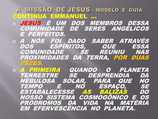 CONTINUA EMMANUEL ...
 JESUS É UM DOS MEMBROS DESSA
COMUNIDADE DE SERES ANGÉLICOS
E PERFEITOS.
 A NÓS FOI DADO SABER ATRAVÉS
DOS ESPÍRITOS, QUE ESSA
COMUNIDADE SE REUNIU NAS
PROXIMIDADES DA TERRA, POR DUAS
VEZES.
 A PRIMEIRA QUANDO O PLANETA
TERRESTRE SE DESPRENDIA DA
NEBULOSA SOLAR, PARA QUE NO
TEMPO E NO ESPAÇO, SE
ESTABALECESSE AS BALIZAS DO
NOSSO SISTEMA COSMOGÔNICO E OS
PRÓDROMOS DA VIDA NA MATÉRIA
EM EFERVESCÊNCIA NO PLANETA.
 