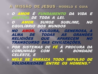  O AMOR É FUNDAMENTO DA VIDA E
JUSTIÇA DE TODA A LEI.
 O AMOR SURGE SUBLIME, NO
EQUILÍBRIO DOS MUNDOS
 NO AMOR, FULGURA, GENEROSA, A
ALMA DE TODAS AS GRANDES
RELIGIÕES QUE APARECEM NO
TRANSCURSO DAS CIVILIZAÇÕES,
 POR SISTEMAS DE FÉ À PROCURA DA
COMUNHÃO COM A BONDADE
CELESTE, E
 NELE SE ENRAIZA TODO IMPULSO DE
SOLIDARIEDADE ENTRE OS HOMENS.”
 