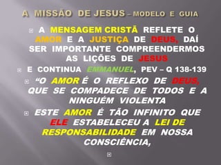  A MENSAGEM CRISTÃ REFLETE O
AMOR E A JUSTIÇA DE DEUS, DAÍ
SER IMPORTANTE COMPREENDERMOS
AS LIÇÕES DE JESUS
 E CONTINUA EMMANUEL, PEV – Q 138-139
 “O AMOR É O REFLEXO DE DEUS,
QUE SE COMPADECE DE TODOS E A
NINGUÉM VIOLENTA
 ESTE AMOR É TÃO INFINITO QUE
ELE ESTABELECEU A LEI DE
RESPONSABILIDADE EM NOSSA
CONSCIÊNCIA,

 