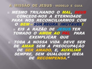  MESMO TRILHANDO O MAL, DEUS
CONCEDE-NOS A ETERNIDADE
PARA NOS RECONCILIARMOS COM
O BEM – SUA REGRA IMUTÁVEL!
 EIS A RAZÃO DE JESUS TER
TOMADO O AMOR AO PAI, PARA
EXEMPLICAR QUE
 TODA A NOSSA VIDA DEVE SER
DE AMAR SEM A PREOCUPAÇÃO
DE SER AMADO, E, AUXILIAR
SEMPRE, SEM QUALQUER IDÉIA
DE RECOMPENSA.”
 