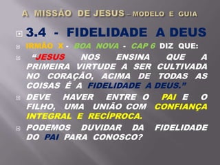  3.4 - FIDELIDADE A DEUS
 IRMÃO X - BOA NOVA - CAP 6 DIZ QUE:
 “JESUS NOS ENSINA QUE A
PRIMEIRA VIRTUDE A SER CULTIVADA
NO CORAÇÃO, ACIMA DE TODAS AS
COISAS É A FIDELIDADE A DEUS.”
 DEVE HAVER ENTRE O PAI E O
FILHO, UMA UNIÃO COM CONFIANÇA
INTEGRAL E RECÍPROCA.
 PODEMOS DUVIDAR DA FIDELIDADE
DO PAI PARA CONOSCO?
 
