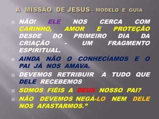  NÃO! ELE NOS CERCA COM
CARINHO, AMOR E PROTEÇÃO
DESDE DO PRIMEIRO DIA DA
CRIAÇÃO - UM FRAGMENTO
ESPIRITUAL.
 AINDA NÃO O CONHECÍAMOS E O
PAI JÁ NOS AMAVA.
 DEVEMOS RETRIBUIR A TUDO QUE
DELE RECEBEMOS
 SOMOS FIÉIS A DEUS NOSSO PAI?
 NÃO DEVEMOS NEGÁ-LO NEM DELE
NOS AFASTARMOS.”
 