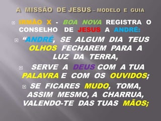  IRMÃO X - BOA NOVA REGISTRA O
CONSELHO DE JESUS A ANDRÉ:
 “ANDRÉ, SE ALGUM DIA TEUS
OLHOS FECHAREM PARA A
LUZ DA TERRA,
 SERVE A DEUS COM A TUA
PALAVRA E COM OS OUVIDOS;
 SE FICARES MUDO, TOMA,
ASSIM MESMO, A CHARRUA,
VALENDO-TE DAS TUAS MÃOS;
 