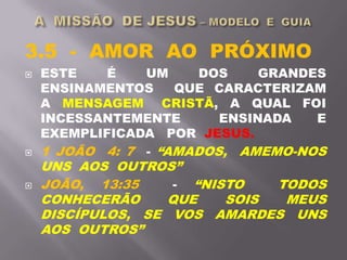 3.5 - AMOR AO PRÓXIMO
 ESTE É UM DOS GRANDES
ENSINAMENTOS QUE CARACTERIZAM
A MENSAGEM CRISTÃ, A QUAL FOI
INCESSANTEMENTE ENSINADA E
EXEMPLIFICADA POR JESUS.
 1 JOÃO 4: 7 - “AMADOS, AMEMO-NOS
UNS AOS OUTROS”
 JOÃO, 13:35 - “NISTO TODOS
CONHECERÃO QUE SOIS MEUS
DISCÍPULOS, SE VOS AMARDES UNS
AOS OUTROS”
 