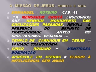  EMMANUEL - ROTEIRO - CAP. 13
 “A MENSAGEM CRISTÃ ENSINA-NOS
QUE NENHUM MONUMENTO DAS
CIVILIZAÇÕES PASSADAS, REVELA A
PRESENÇA DO ESPÍRITO DE
FRATERNIDADE ANTES DO
CRISTIANISMO. VEJAMOS ...
 TEMPLO DE CARNAQUE EM TEBAS =
VAIDADE TRANSITÓRIA
 CIRCO ROMANO = MENTIROSA
DOMINAÇÃO
 ACRÓPOLE EM ATENAS = ELOGIO À
INTELIGÊNCIA SEM AMOR
 