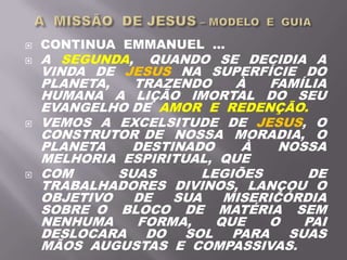  CONTINUA EMMANUEL ...
 A SEGUNDA, QUANDO SE DECIDIA A
VINDA DE JESUS NA SUPERFÍCIE DO
PLANETA, TRAZENDO À FAMÍLIA
HUMANA A LIÇÃO IMORTAL DO SEU
EVANGELHO DE AMOR E REDENÇÃO.
 VEMOS A EXCELSITUDE DE JESUS, O
CONSTRUTOR DE NOSSA MORADIA, O
PLANETA DESTINADO À NOSSA
MELHORIA ESPIRITUAL, QUE
 COM SUAS LEGIÕES DE
TRABALHADORES DIVINOS, LANÇOU O
OBJETIVO DE SUA MISERICÓRDIA
SOBRE O BLOCO DE MATÉRIA SEM
NENHUMA FORMA, QUE O PAI
DESLOCARA DO SOL PARA SUAS
MÃOS AUGUSTAS E COMPASSIVAS.
 