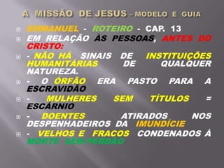  EMMANUEL - ROTEIRO - CAP. 13
 EM RELAÇÃO ÀS PESSOAS, ANTES DO
CRISTO:
 - NÃO HÁ SINAIS DE INSTITUIÇÕES
HUMANITÁRIAS DE QUALQUER
NATUREZA.
 - O ÓRFÃO ERA PASTO PARA A
ESCRAVIDÃO
 - MULHERES SEM TÍTULOS =
ESCÁRNIO
 - DOENTES ATIRADOS NOS
DESPENHADEIROS DA IMUNDÍCIE
 - VELHOS E FRACOS CONDENADOS À
MORTE SEM PERDÃO
 
