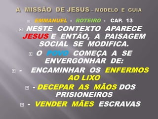  EMMANUEL - ROTEIRO - CAP. 13
 NESTE CONTEXTO APARECE
JESUS E ENTÃO, A PAISAGEM
SOCIAL SE MODIFICA.
 O POVO COMEÇA A SE
ENVERGONHAR DE:
 - ENCAMINHAR OS ENFERMOS
AO LIXO
 - DECEPAR AS MÃOS DOS
PRISIONEIROS
 - VENDER MÃES ESCRAVAS
 