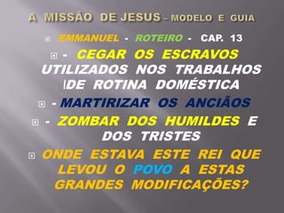  EMMANUEL - ROTEIRO - CAP. 13
 - CEGAR OS ESCRAVOS
UTILIZADOS NOS TRABALHOS
DE ROTINA DOMÉSTICA
 - MARTIRIZAR OS ANCIÃOS
 - ZOMBAR DOS HUMILDES E
DOS TRISTES
 ONDE ESTAVA ESTE REI QUE
LEVOU O POVO A ESTAS
GRANDES MODIFICAÇÕES?
 
