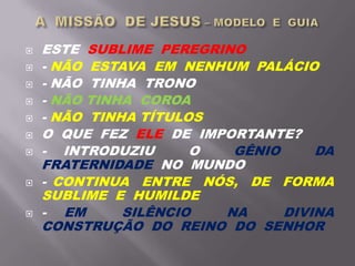  ESTE SUBLIME PEREGRINO
 - NÃO ESTAVA EM NENHUM PALÁCIO
 - NÃO TINHA TRONO
 - NÃO TINHA COROA
 - NÃO TINHA TÍTULOS
 O QUE FEZ ELE DE IMPORTANTE?
 - INTRODUZIU O GÊNIO DA
FRATERNIDADE NO MUNDO
 - CONTINUA ENTRE NÓS, DE FORMA
SUBLIME E HUMILDE
 - EM SILÊNCIO NA DIVINA
CONSTRUÇÃO DO REINO DO SENHOR
 