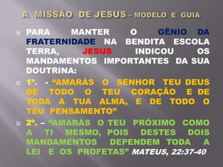  PARA MANTER O GÊNIO DA
FRATERNIDADE NA BENDITA ESCOLA
TERRA, JESUS INDICOU OS
MANDAMENTOS IMPORTANTES DA SUA
DOUTRINA:
 1º. - “AMARÁS O SENHOR TEU DEUS
DE TODO O TEU CORAÇÃO E DE
TODA A TUA ALMA, E DE TODO O
TEU PENSAMENTO”
 2º. – “AMARÁS O TEU PRÓXIMO COMO
A TI MESMO, POIS DESTES DOIS
MANDAMENTOS DEPENDEM TODA A
LEI E OS PROFETAS” MATEUS, 22:37-40
 