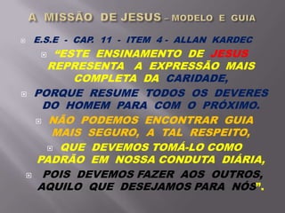  E.S.E - CAP. 11 - ITEM 4 - ALLAN KARDEC
 “ESTE ENSINAMENTO DE JESUS
REPRESENTA A EXPRESSÃO MAIS
COMPLETA DA CARIDADE,
 PORQUE RESUME TODOS OS DEVERES
DO HOMEM PARA COM O PRÓXIMO.
 NÃO PODEMOS ENCONTRAR GUIA
MAIS SEGURO, A TAL RESPEITO,
 QUE DEVEMOS TOMÁ-LO COMO
PADRÃO EM NOSSA CONDUTA DIÁRIA,
 POIS DEVEMOS FAZER AOS OUTROS,
AQUILO QUE DESEJAMOS PARA NÓS”.
 