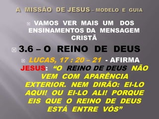  VAMOS VER MAIS UM DOS
ENSINAMENTOS DA MENSAGEM
CRISTÃ
 3.6 – O REINO DE DEUS
 LUCAS, 17 : 20 – 21 - AFIRMA
JESUS: “O REINO DE DEUS NÃO
VEM COM APARÊNCIA
EXTERIOR. NEM DIRÃO: EI-LO
AQUI! OU EI-LO ALI! PORQUE
EIS QUE O REINO DE DEUS
ESTÁ ENTRE VÓS”
 