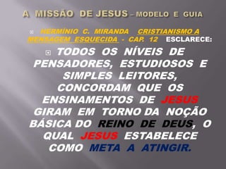  HERMÍNIO C. MIRANDA CRISTIANISMO A
MENSAGEM ESQUECIDA - CAP. 12 ESCLARECE:
 TODOS OS NÍVEIS DE
PENSADORES, ESTUDIOSOS E
SIMPLES LEITORES,
CONCORDAM QUE OS
ENSINAMENTOS DE JESUS
GIRAM EM TORNO DA NOÇÃO
BÁSICA DO REINO DE DEUS, O
QUAL JESUS ESTABELECE
COMO META A ATINGIR.
 
