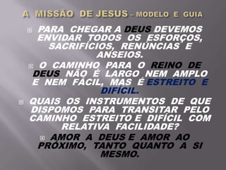  PARA CHEGAR A DEUS DEVEMOS
ENVIDAR TODOS OS ESFORÇOS,
SACRIFÍCIOS, RENÚNCIAS E
ANSEIOS.
 O CAMINHO PARA O REINO DE
DEUS NÃO É LARGO NEM AMPLO
E NEM FÁCIL, MAS É ESTREITO E
DIFÍCIL.
 QUAIS OS INSTRUMENTOS DE QUE
DISPOMOS PARA TRANSITAR PELO
CAMINHO ESTREITO E DIFÍCIL COM
RELATIVA FACILIDADE?
 AMOR A DEUS E AMOR AO
PRÓXIMO, TANTO QUANTO A SI
MESMO.
 