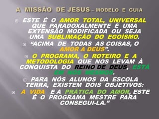  ESTE É O AMOR TOTAL, UNIVERSAL
QUE PARADOXALMENTE É UMA
EXTENSÃO MODIFICADA OU SEJA
UMA SUBLIMAÇÃO DO EGOÍSMO.
 “ACIMA DE TODAS AS COISAS, O
AMOR A DEUS”.
 O PROGRAMA, O ROTEIRO E A
METODOLOGIA QUE NOS LEVAM À
CONQUISTA DO REINO DE DEUS, ESTÁ
EM NÓS MESMOS.
 PARA NÓS ALUNOS DA ESCOLA
TERRA, EXISTEM DOIS OBJETIVOS:
 A VIDA E A PRÁTICA DO AMOR, ESTE
É O PROGRAMA MESTRE PARA
CONSEGUI-LA.”
 