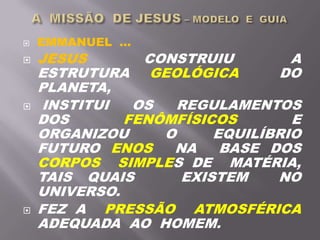  EMMANUEL ...
 JESUS CONSTRUIU A
ESTRUTURA GEOLÓGICA DO
PLANETA,
 INSTITUI OS REGULAMENTOS
DOS FENÔMFÍSICOS E
ORGANIZOU O EQUILÍBRIO
FUTURO ENOS NA BASE DOS
CORPOS SIMPLES DE MATÉRIA,
TAIS QUAIS EXISTEM NO
UNIVERSO.
 FEZ A PRESSÃO ATMOSFÉRICA
ADEQUADA AO HOMEM.
 