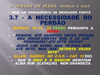  MAIS UM ENSINAMENTO DA MENSAGEM CRISTÃ
3.7 - A NECESSIDADE DO
PERDÃO
 MATEUS, 18: 21 – 22 PEDRO PERGUNTA A
JESUS:
 “SENHOR, ATÉ QUANTAS VEZES PECARÁ
MEU IRMÃO CONTRA MIM, E EU LHE
PERDOAREI? ATÉ SETE VEZES?
 JESUS LHE DISSE: NÃO TE DIGO QUE
ATÉ SETE, MAS ATÉ SETENTA VEZES
SETE”
 ALLAN KARDEC NO E.S.E. – CAP. 10 DIZ:
 - QUE O ÓDIO E O RANCOR DENOTAM
ALMA SEM ELEVAÇÃO, NEM GRANDEZA.
 