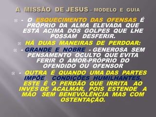  - O ESQUECIMENTO DAS OFENSAS É
PRÓPRIO DA ALMA ELEVADA QUE
ESTÁ ACIMA DOS GOLPES QUE LHE
POSSAM DESFERIR.
 HÁ DUAS MANEIRAS DE PERDOAR:
 - GRANDE E NOBRE - GENEROSA SEM
PENSAMENTO OCULTO QUE EVITA
FERIR O AMOR-PRÓPRIO DO
OFENDIDO OU OFENSOR
 - OUTRA É QUANDO UMA DAS PARTES
IMPÕE CONDIÇÕES HUMILHANTES,
ESTE É O PERDÃO QUE IRRITA AO
INVÉS DE ACALMAR, POIS ESTENDE A
MÃO SEM BENEVOLÊNCIA MAS COM
OSTENTAÇÃO.
 