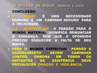  CONCLUSÃO:
 O PERDÃO É UMA NECESSIDADE
HUMANA É UM CAMINHO SEGURO PARA
A FELICIDADE.
 L.E. – QUESTÃO 340 - O PERDÃO PARA O
MUNDO MATERIAL SIGNIFICA RENUNCIAR
À VINGANÇA, SEM QUE O OFENDIDO
PRECISE ESQUECER A FALTA DE SEU
IRMÃO.
 PARA O MUNDO ESPIRITUAL, PERDÃO E
ESQUECIMENTO DEVEM CAMINHAR
JUNTOS, EMBORA EM TODOS OS
INSTANTES DA EXISTÊNCIA DEVE
PREVALECER ORAÇÃO E VIGILÂNCIA.
 