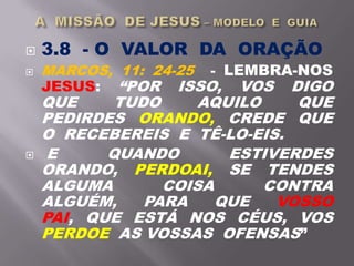  3.8 - O VALOR DA ORAÇÃO
 MARCOS, 11: 24-25 - LEMBRA-NOS
JESUS: “POR ISSO, VOS DIGO
QUE TUDO AQUILO QUE
PEDIRDES ORANDO, CREDE QUE
O RECEBEREIS E TÊ-LO-EIS.
 E QUANDO ESTIVERDES
ORANDO, PERDOAI, SE TENDES
ALGUMA COISA CONTRA
ALGUÉM, PARA QUE VOSSO
PAI, QUE ESTÁ NOS CÉUS, VOS
PERDOE AS VOSSAS OFENSAS”
 