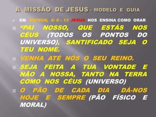  EM MATEUS, 6: 9 – 13 JESUS NOS ENSINA COMO ORAR
 “PAI NOSSO, QUE ESTÁS NOS
CÉUS (TODOS OS PONTOS DO
UNIVERSO), SANTIFICADO SEJA O
TEU NOME.
 VENHA ATÉ NÓS O SEU REINO.
 SEJA FEITA A TUA VONTADE E
NÃO A NOSSA, TANTO NA TERRA
COMO NOS CÉUS (UNIVERSO)
 O PÃO DE CADA DIA DÁ-NOS
HOJE E SEMPRE (PÃO FÍSICO E
MORAL)
 