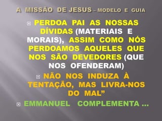  PERDOA PAI AS NOSSAS
DÍVIDAS (MATERIAIS E
MORAIS), ASSIM COMO NÓS
PERDOAMOS AQUELES QUE
NOS SÃO DEVEDORES (QUE
NOS OFENDERAM)
 NÃO NOS INDUZA À
TENTAÇÃO, MAS LIVRA-NOS
DO MAL”
 EMMANUEL COMPLEMENTA ...
 